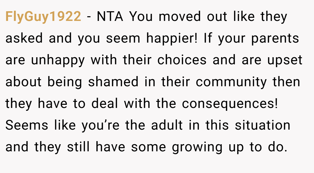 FlyGuy1922 − NTA You moved out like they asked and you seem happier! If your parents are unhappy with their choices and are upset about being shamed in their community then they have to deal with the consequences! Seems like you’re the adult in this situation and they still have some growing up to do.