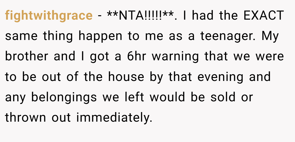 fightwithgrace − **NTA!!!!!**. I had the EXACT same thing happen to me as a teenager. My brother and I got a 6hr warning that we were to be out of the house by that evening and any belongings we left would be sold or thrown out immediately.