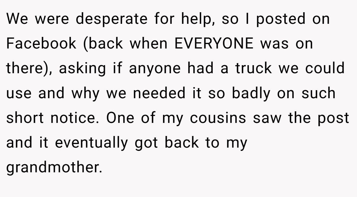 We were desperate for help, so I posted on Facebook (back when EVERYONE was on there), asking if anyone had a truck we could use and why we needed it so badly on such short notice. One of my cousins saw the post and it eventually got back to my grandmother.