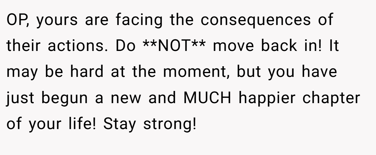 OP, yours are facing the consequences of their actions. Do **NOT** move back in! It may be hard at the moment, but you have just begun a new and MUCH happier chapter of your life! Stay strong!