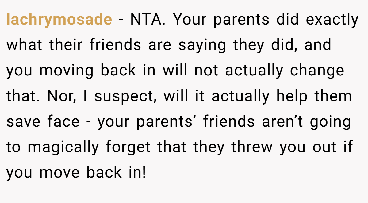 lachrymosade − NTA. Your parents did exactly what their friends are saying they did, and you moving back in will not actually change that. Nor, I suspect, will it actually help them save face - your parents’ friends aren’t going to magically forget that they threw you out if you move back in!