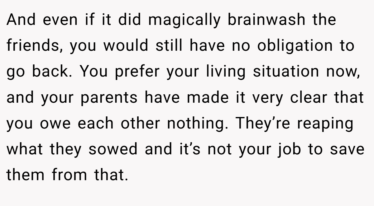 And even if it did magically brainwash the friends, you would still have no obligation to go back. You prefer your living situation now, and your parents have made it very clear that you owe each other nothing. They’re reaping what they sowed and it’s not your job to save them from that.