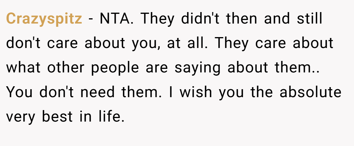 Crazyspitz − NTA. They didn't then and still don't care about you, at all. They care about what other people are saying about them.. You don't need them. I wish you the absolute very best in life.