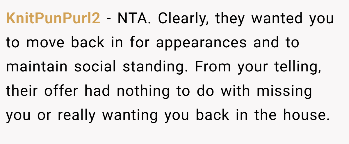 KnitPunPurl2 − NTA. Clearly, they wanted you to move back in for appearances and to maintain social standing. From your telling, their offer had nothing to do with missing you or really wanting you back in the house.