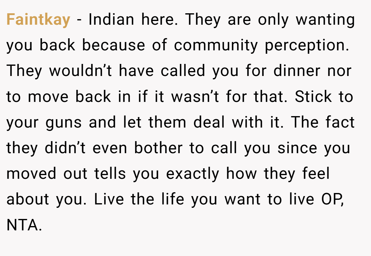 Faintkay − Indian here. They are only wanting you back because of community perception. They wouldn’t have called you for dinner nor to move back in if it wasn’t for that. Stick to your guns and let them deal with it. The fact they didn’t even bother to call you since you moved out tells you exactly how they feel about you. Live the life you want to live OP, NTA.