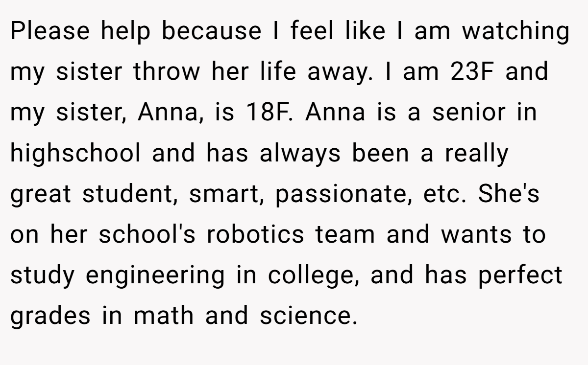 Please help because I feel like I am watching my sister throw her life away. I am 23F and my sister, Anna, is 18F. Anna is a senior in highschool and has always been a really great student, smart, passionate, etc. She's on her school's robotics team and wants to study engineering in college, and has perfect grades in math and science.
