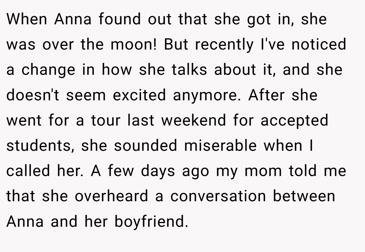 When Anna found out that she got in, she was over the moon! But recently I've noticed a change in how she talks about it, and she doesn't seem excited anymore. After she went for a tour last weekend for accepted students, she sounded miserable when I called her. A few days ago my mom told me that she overheard a conversation between Anna and her boyfriend.