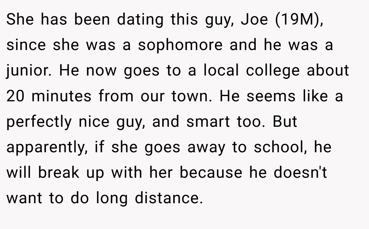 She has been dating this guy, Joe (19M), since she was a sophomore and he was a junior. He now goes to a local college about 20 minutes from our town. He seems like a perfectly nice guy, and smart too. But apparently, if she goes away to school, he will break up with her because he doesn't want to do long distance.