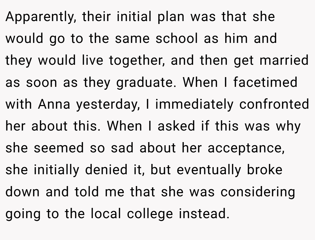 Apparently, their initial plan was that she would go to the same school as him and they would live together, and then get married as soon as they graduate. When I facetimed with Anna yesterday, I immediately confronted her about this. When I asked if this was why she seemed so sad about her acceptance, she initially denied it, but eventually broke down and told me that she was considering going to the local college instead.