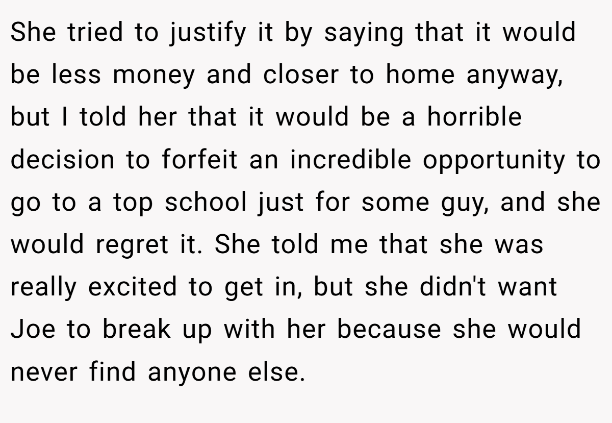 She tried to justify it by saying that it would be less money and closer to home anyway, but I told her that it would be a horrible decision to forfeit an incredible opportunity to go to a top school just for some guy, and she would regret it. She told me that she was really excited to get in, but she didn't want Joe to break up with her because she would never find anyone else.