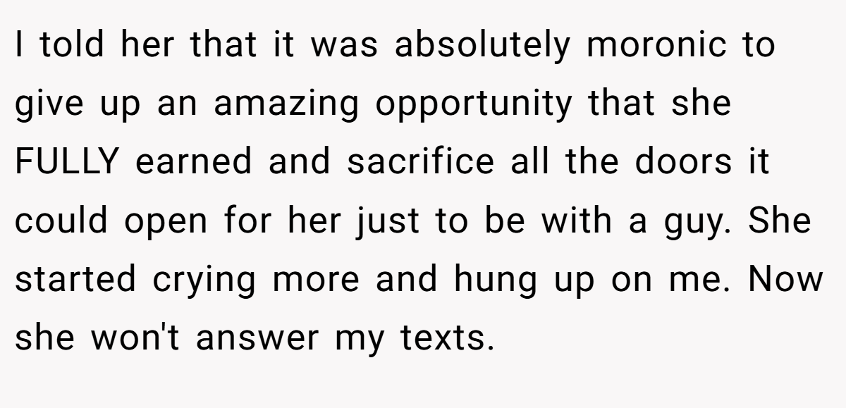 I told her that it was absolutely moronic to give up an amazing opportunity that she FULLY earned and sacrifice all the doors it could open for her just to be with a guy. She started crying more and hung up on me. Now she won't answer my texts.