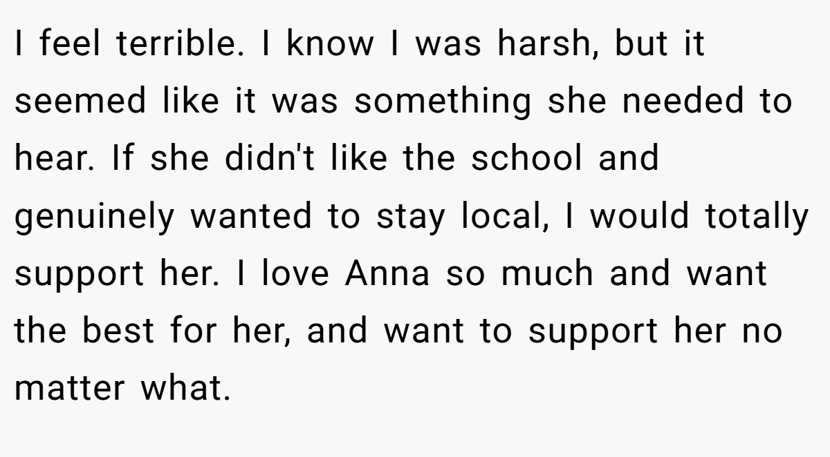 I feel terrible. I know I was harsh, but it seemed like it was something she needed to hear. If she didn't like the school and genuinely wanted to stay local, I would totally support her. I love Anna so much and want the best for her, and want to support her no matter what.