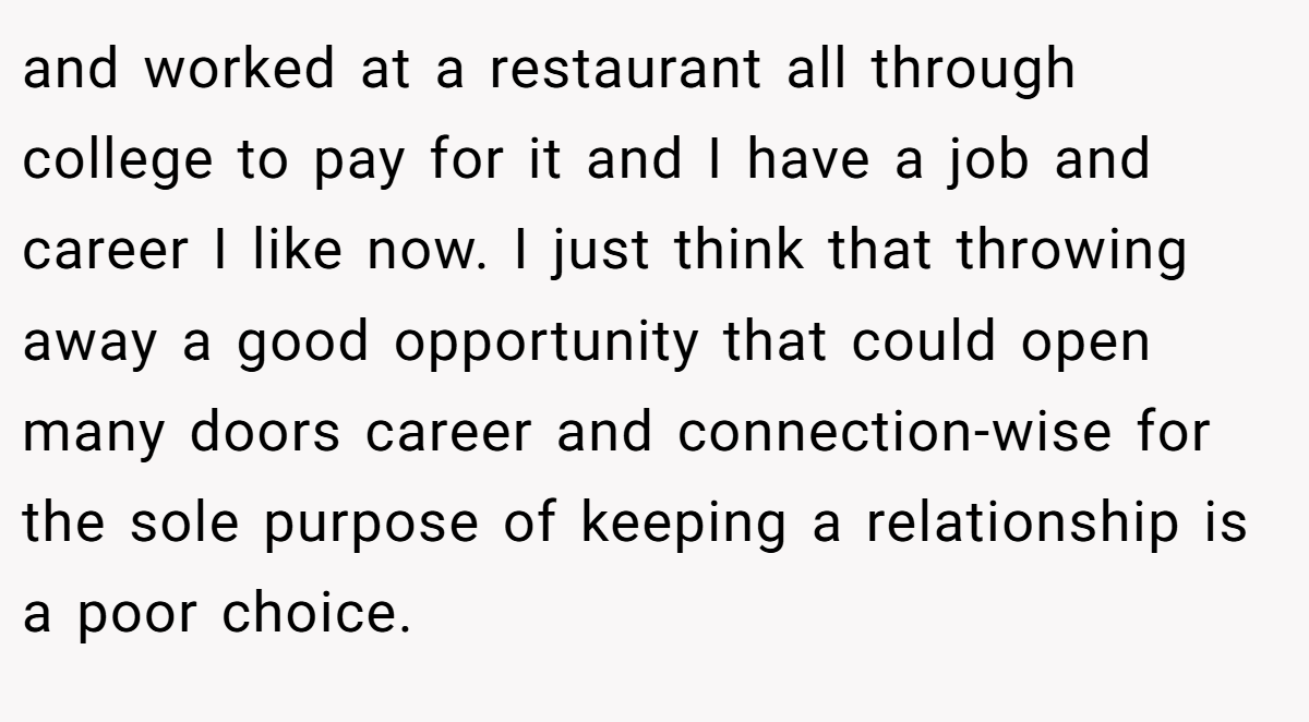 and worked at a restaurant all through college to pay for it and I have a job and career I like now. I just think that throwing away a good opportunity that could open many doors career and connection-wise for the sole purpose of keeping a relationship is a poor choice.