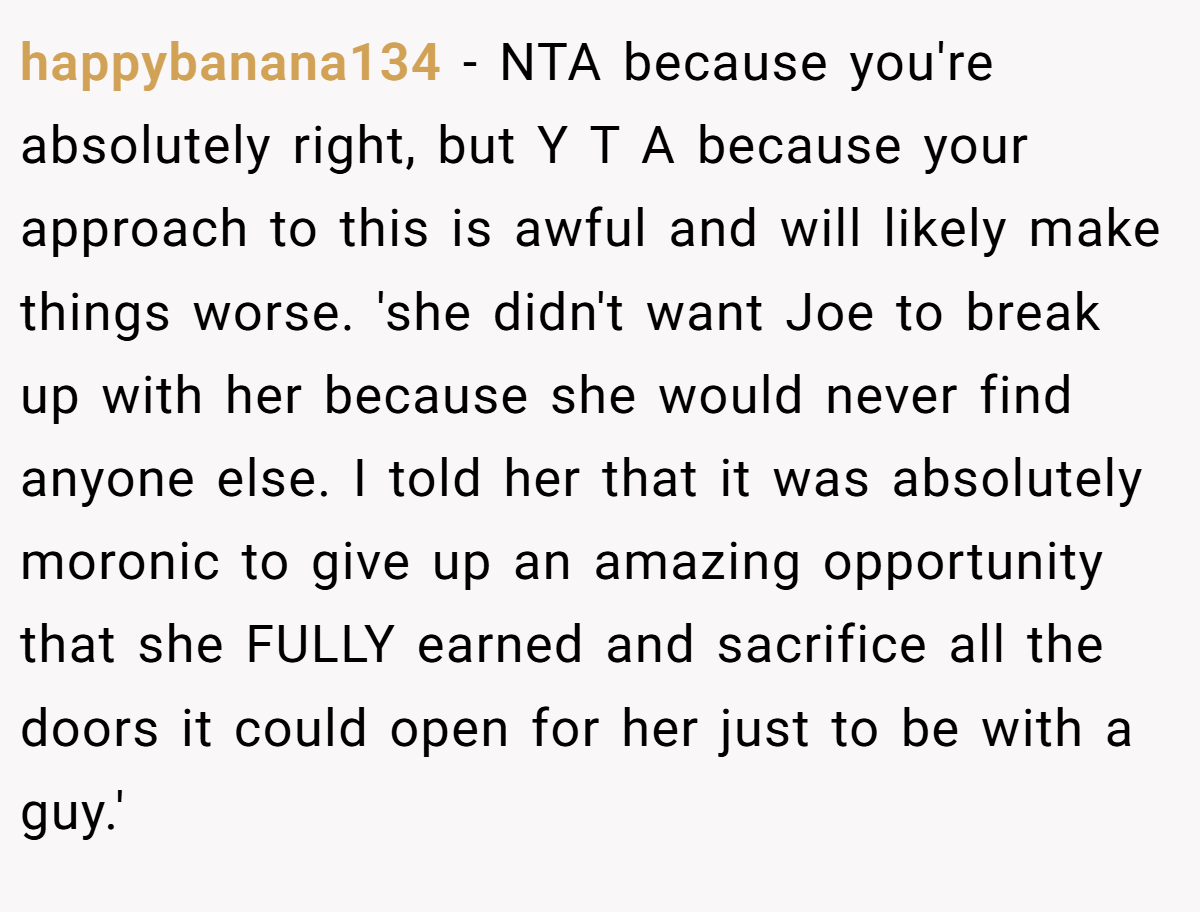 happybanana134 − NTA because you're absolutely right, but Y T A because your approach to this is awful and will likely make things worse. 'she didn't want Joe to break up with her because she would never find anyone else. I told her that it was absolutely moronic to give up an amazing opportunity that she FULLY earned and sacrifice all the doors it could open for her just to be with a guy.'