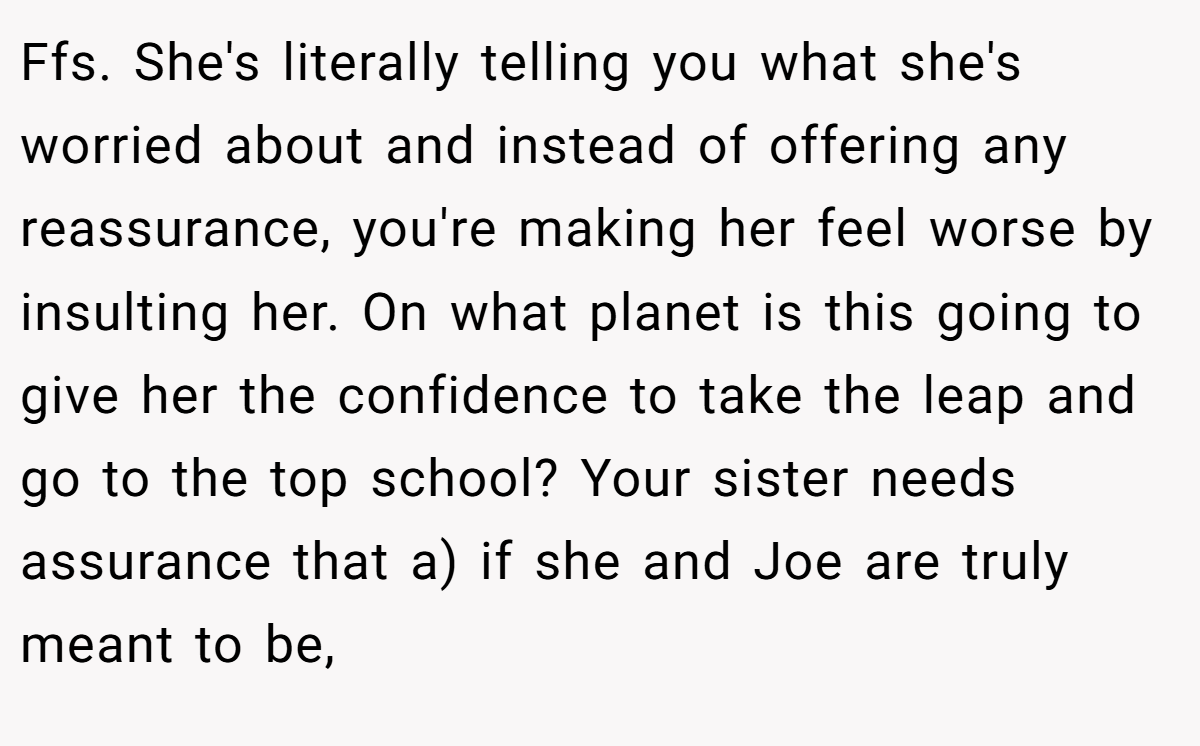 Ffs. She's literally telling you what she's worried about and instead of offering any reassurance, you're making her feel worse by insulting her. On what planet is this going to give her the confidence to take the leap and go to the top school? Your sister needs assurance that a) if she and Joe are truly meant to be,