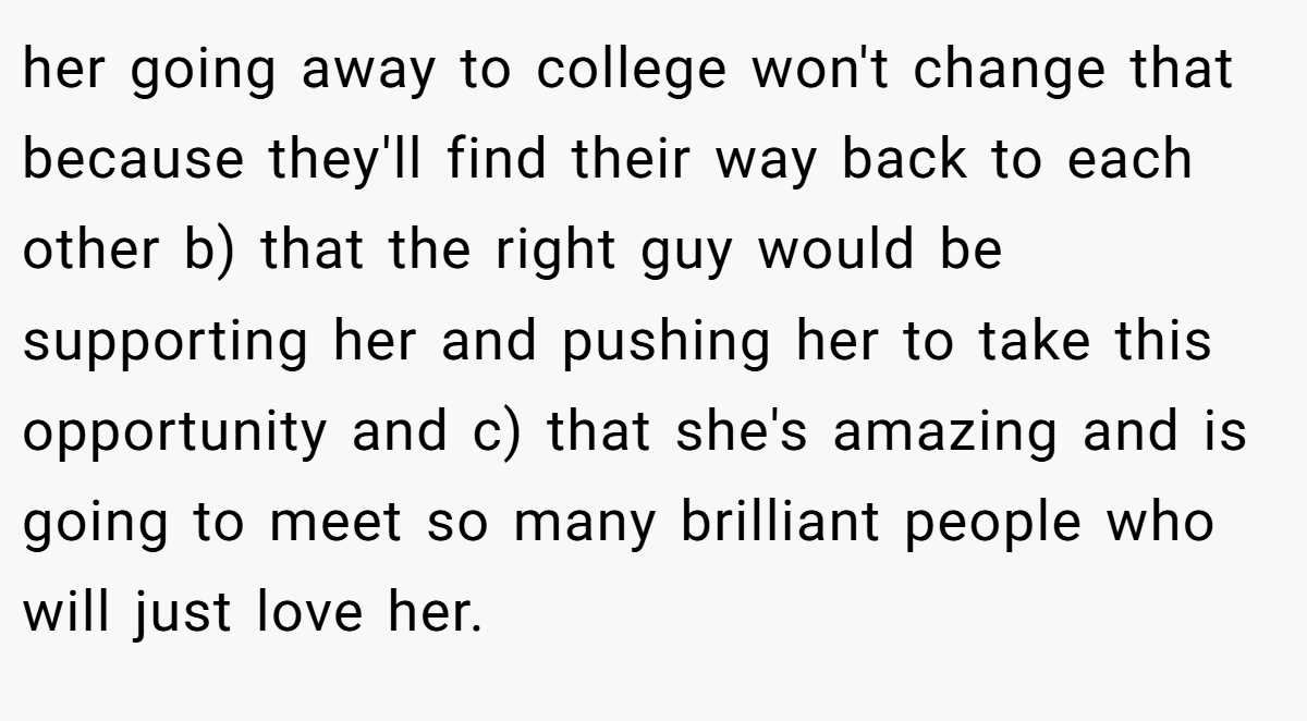 her going away to college won't change that because they'll find their way back to each other b) that the right guy would be supporting her and pushing her to take this opportunity and c) that she's amazing and is going to meet so many brilliant people who will just love her.