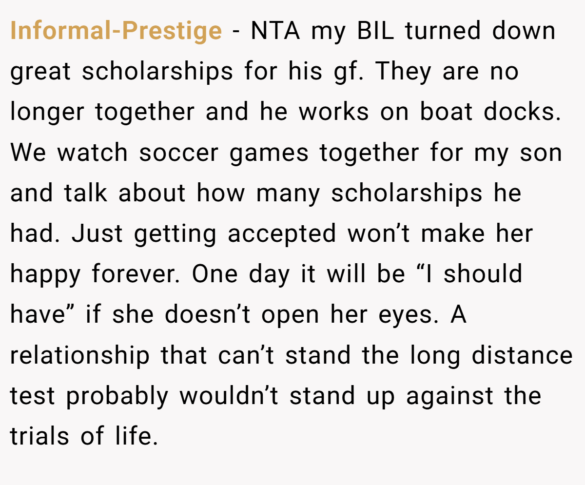 Informal-Prestige − NTA my BIL turned down great scholarships for his gf. They are no longer together and he works on boat docks. We watch soccer games together for my son and talk about how many scholarships he had. Just getting accepted won’t make her happy forever. One day it will be “I should have” if she doesn’t open her eyes. A relationship that can’t stand the long distance test probably wouldn’t stand up against the trials of life.
