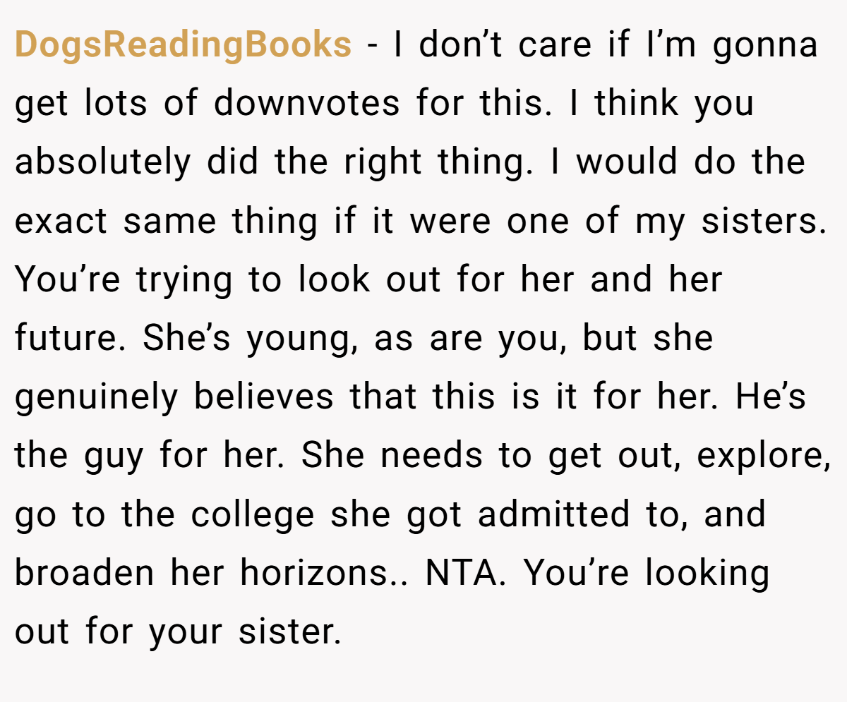 DogsReadingBooks − I don’t care if I’m gonna get lots of downvotes for this. I think you absolutely did the right thing. I would do the exact same thing if it were one of my sisters. You’re trying to look out for her and her future. She’s young, as are you, but she genuinely believes that this is it for her. He’s the guy for her. She needs to get out, explore, go to the college she got admitted to, and broaden her horizons.. NTA. You’re looking out for your sister.
