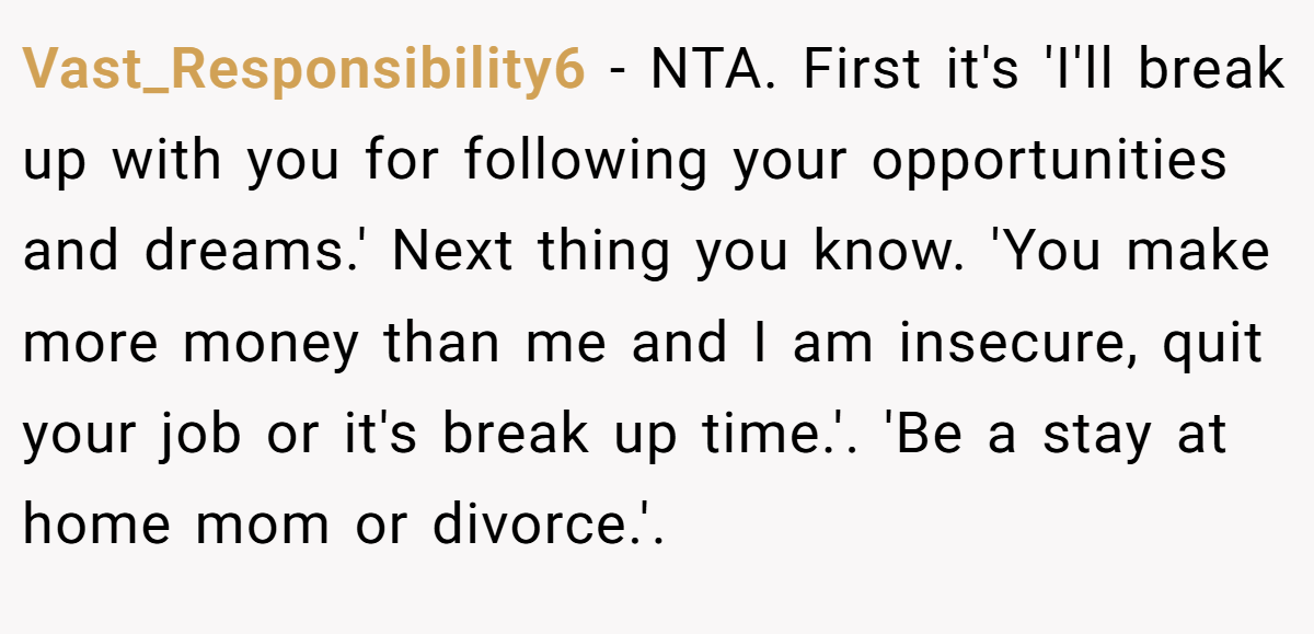 Vast_Responsibility6 − NTA. First it's 'I'll break up with you for following your opportunities and dreams.' Next thing you know. 'You make more money than me and I am insecure, quit your job or it's break up time.'. 'Be a stay at home mom or divorce.'.