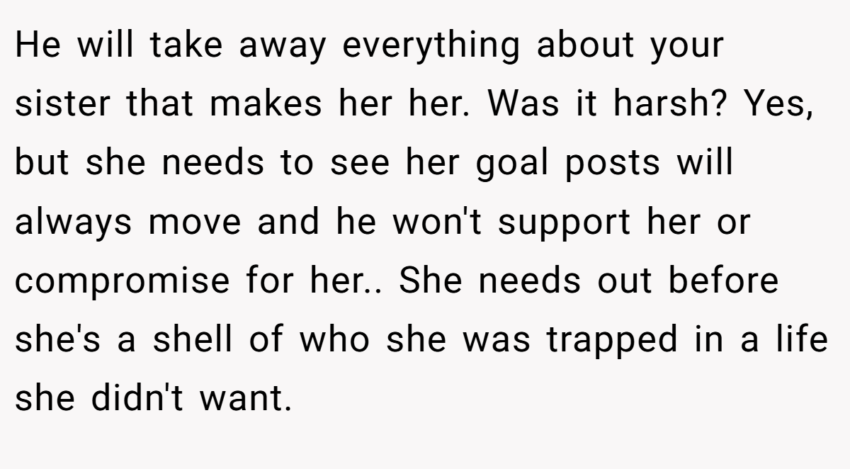 He will take away everything about your sister that makes her her. Was it harsh? Yes, but she needs to see her goal posts will always move and he won't support her or compromise for her.. She needs out before she's a shell of who she was trapped in a life she didn't want.