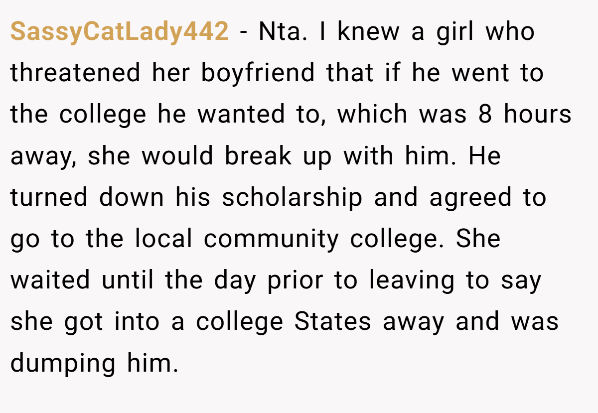 SassyCatLady442 − Nta. I knew a girl who threatened her boyfriend that if he went to the college he wanted to, which was 8 hours away, she would break up with him. He turned down his scholarship and agreed to go to the local community college. She waited until the day prior to leaving to say she got into a college States away and was dumping him.