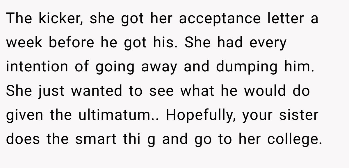 The kicker, she got her acceptance letter a week before he got his. She had every intention of going away and dumping him. She just wanted to see what he would do given the ultimatum.. Hopefully, your sister does the smart thi g and go to her college.