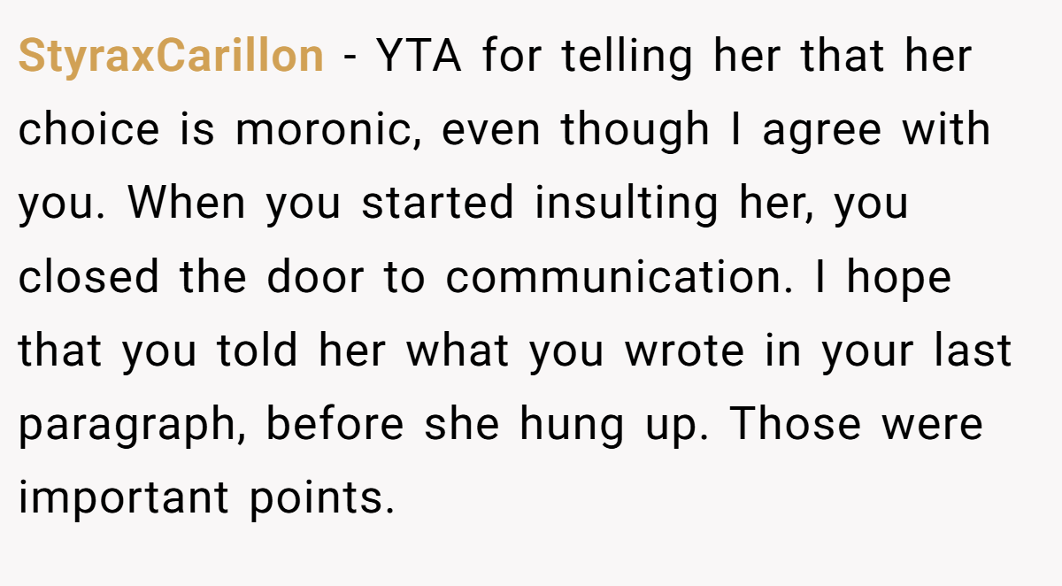 StyraxCarillon − YTA for telling her that her choice is moronic, even though I agree with you. When you started insulting her, you closed the door to communication. I hope that you told her what you wrote in your last paragraph, before she hung up. Those were important points.