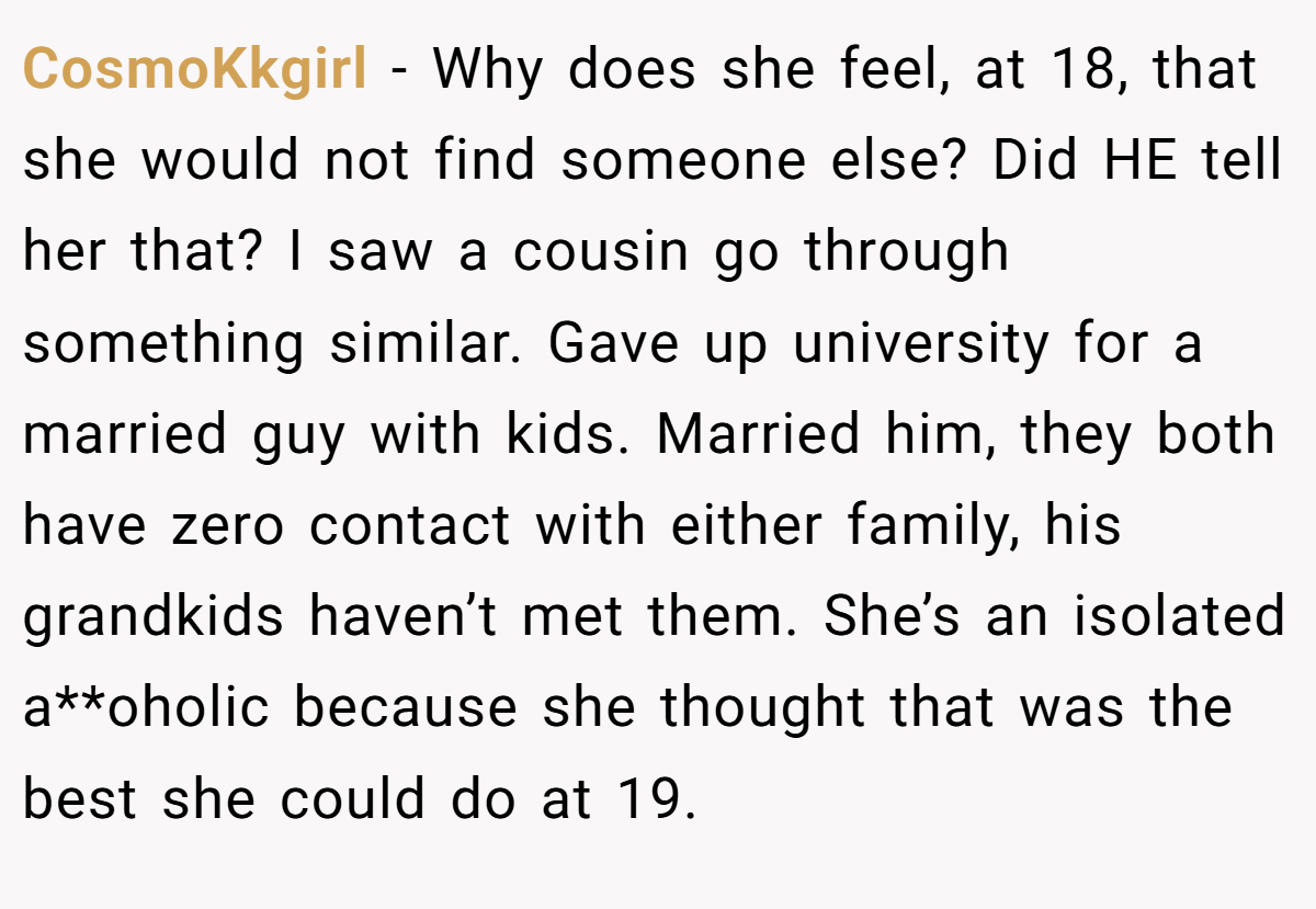 CosmoKkgirl − Why does she feel, at 18, that she would not find someone else? Did HE tell her that? I saw a cousin go through something similar. Gave up university for a married guy with kids. Married him, they both have zero contact with either family, his grandkids haven’t met them. She’s an isolated a**oholic because she thought that was the best she could do at 19.