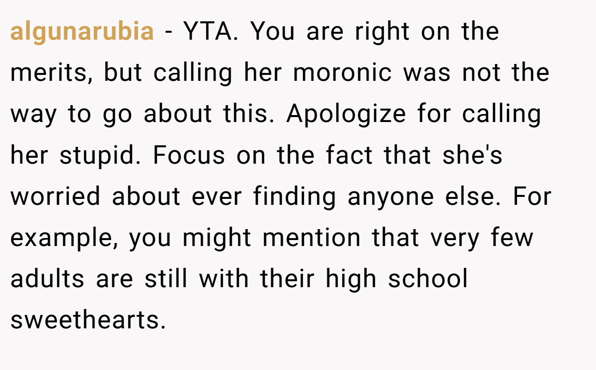 algunarubia − YTA. You are right on the merits, but calling her moronic was not the way to go about this. Apologize for calling her stupid. Focus on the fact that she's worried about ever finding anyone else. For example, you might mention that very few adults are still with their high school sweethearts.