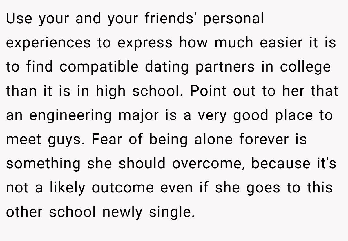 Use your and your friends' personal experiences to express how much easier it is to find compatible dating partners in college than it is in high school. Point out to her that an engineering major is a very good place to meet guys. Fear of being alone forever is something she should overcome, because it's not a likely outcome even if she goes to this other school newly single.