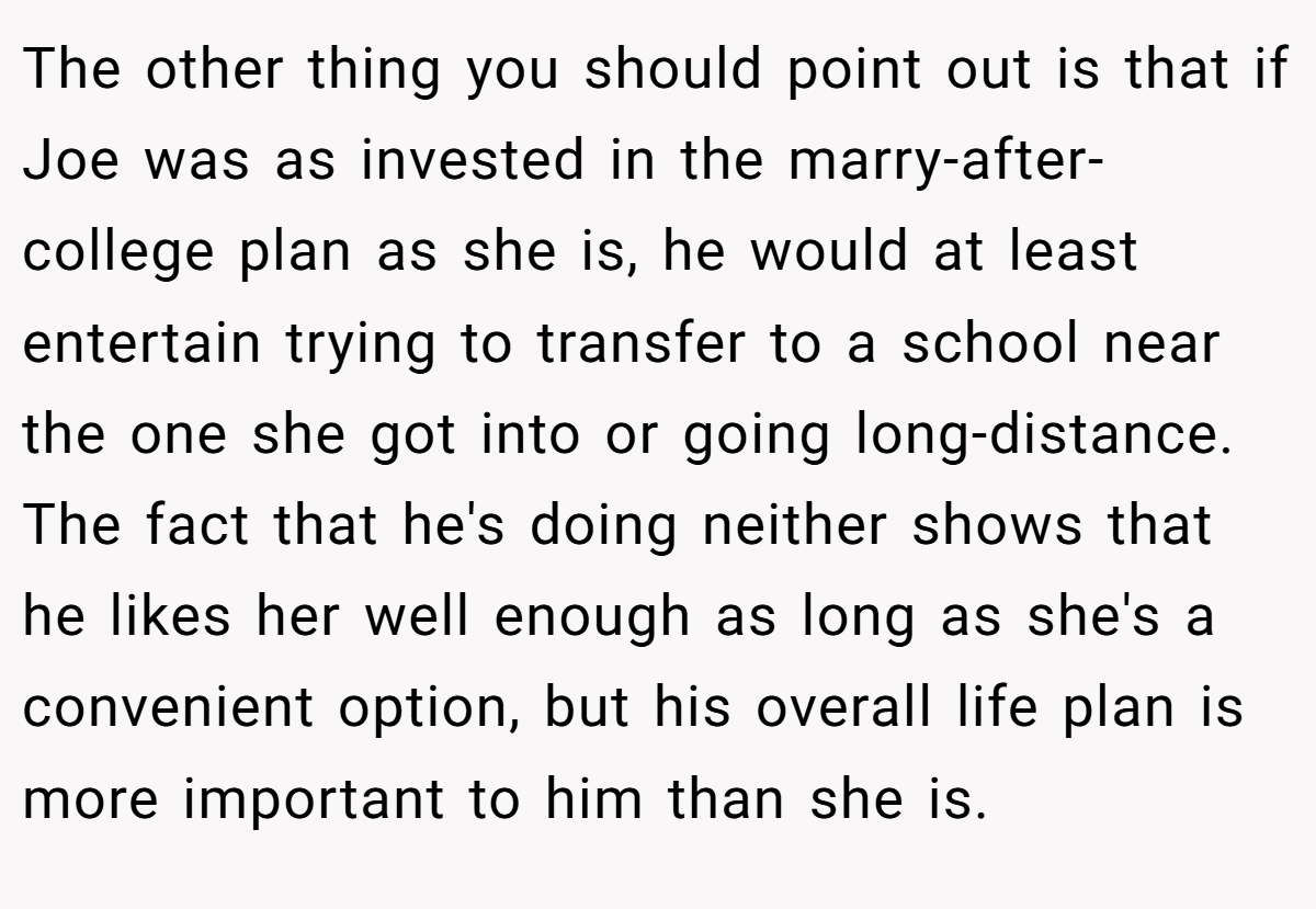 The other thing you should point out is that if Joe was as invested in the marry-after-college plan as she is, he would at least entertain trying to transfer to a school near the one she got into or going long-distance. The fact that he's doing neither shows that he likes her well enough as long as she's a convenient option, but his overall life plan is more important to him than she is.