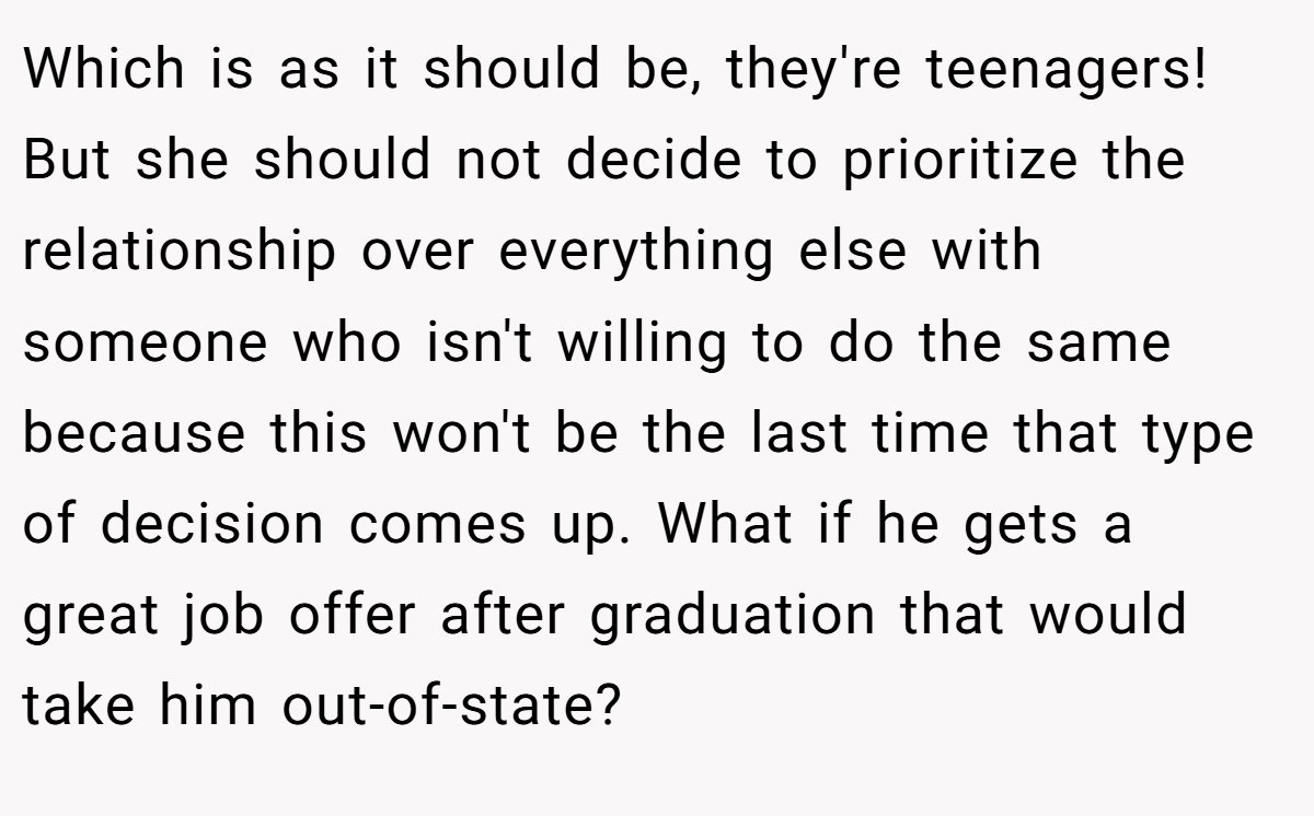 Which is as it should be, they're teenagers! But she should not decide to prioritize the relationship over everything else with someone who isn't willing to do the same because this won't be the last time that type of decision comes up. What if he gets a great job offer after graduation that would take him out-of-state?