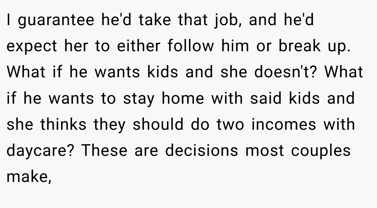 I guarantee he'd take that job, and he'd expect her to either follow him or break up. What if he wants kids and she doesn't? What if he wants to stay home with said kids and she thinks they should do two incomes with daycare? These are decisions most couples make,