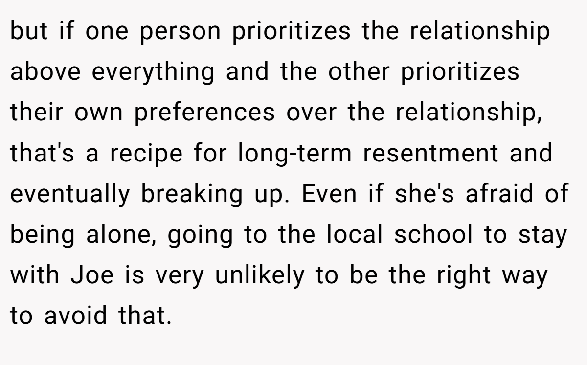 but if one person prioritizes the relationship above everything and the other prioritizes their own preferences over the relationship, that's a recipe for long-term resentment and eventually breaking up. Even if she's afraid of being alone, going to the local school to stay with Joe is very unlikely to be the right way to avoid that.