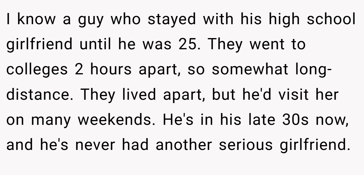 I know a guy who stayed with his high school girlfriend until he was 25. They went to colleges 2 hours apart, so somewhat long-distance. They lived apart, but he'd visit her on many weekends. He's in his late 30s now, and he's never had another serious girlfriend.