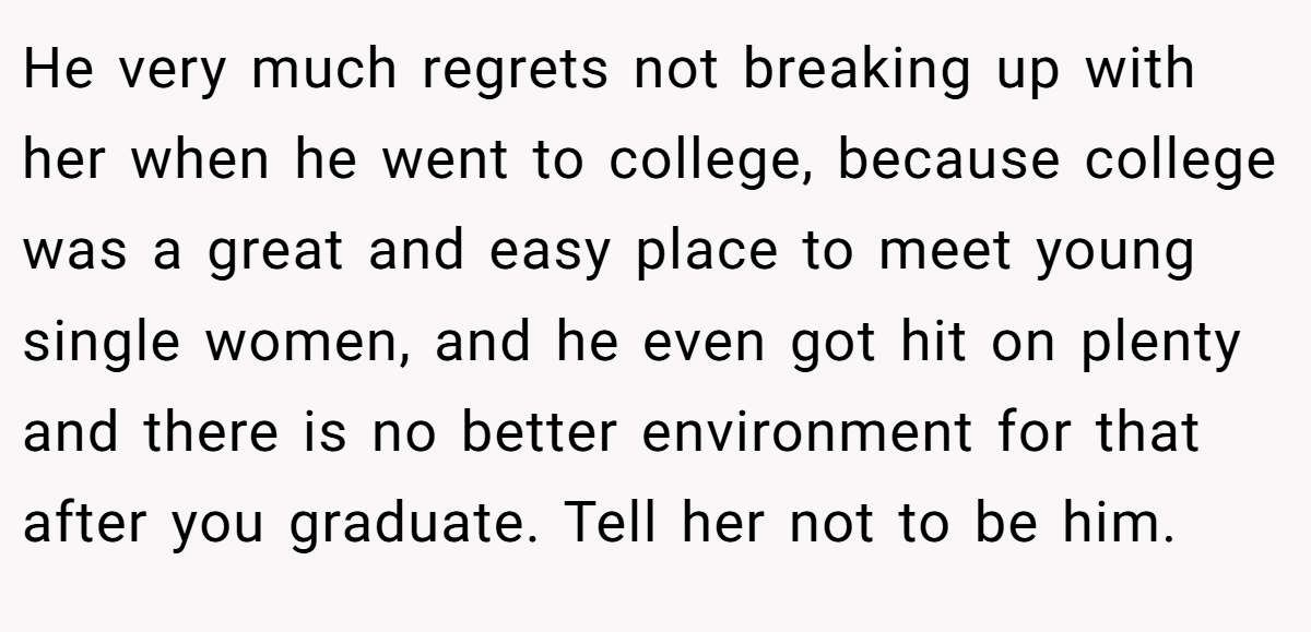 He very much regrets not breaking up with her when he went to college, because college was a great and easy place to meet young single women, and he even got hit on plenty and there is no better environment for that after you graduate. Tell her not to be him.