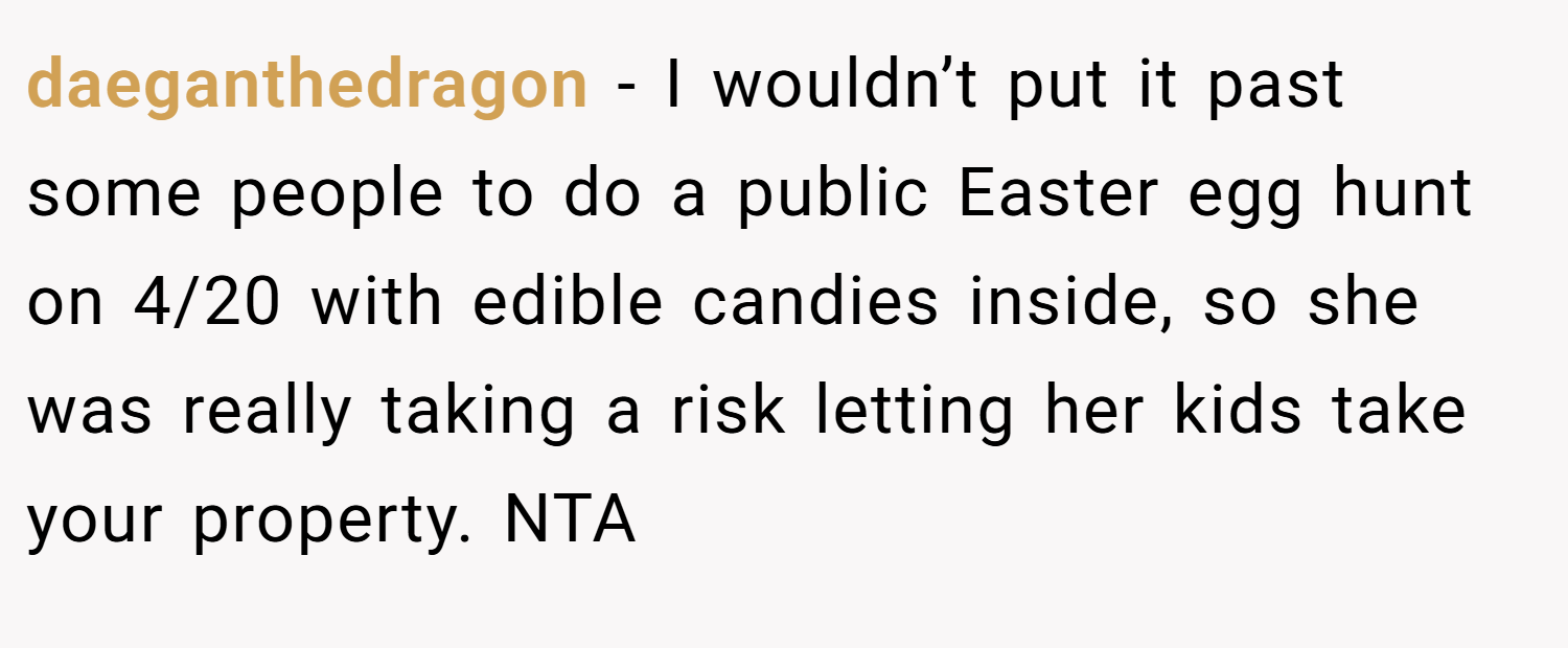 daeganthedragon − I wouldn’t put it past some people to do a public Easter egg hunt on 4/20 with edible candies inside, so she was really taking a risk letting her kids take your property. NTA