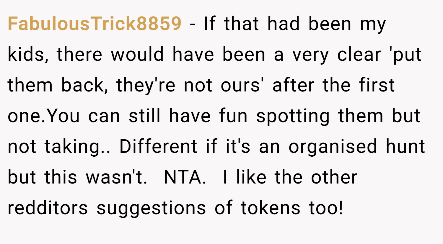 FabulousTrick8859 − If that had been my kids, there would have been a very clear 'put them back, they're not ours' after the first one.You can still have fun spotting them but not taking.. Different if it's an organised hunt but this wasn't.  NTA.  I like the other redditors suggestions of tokens too!