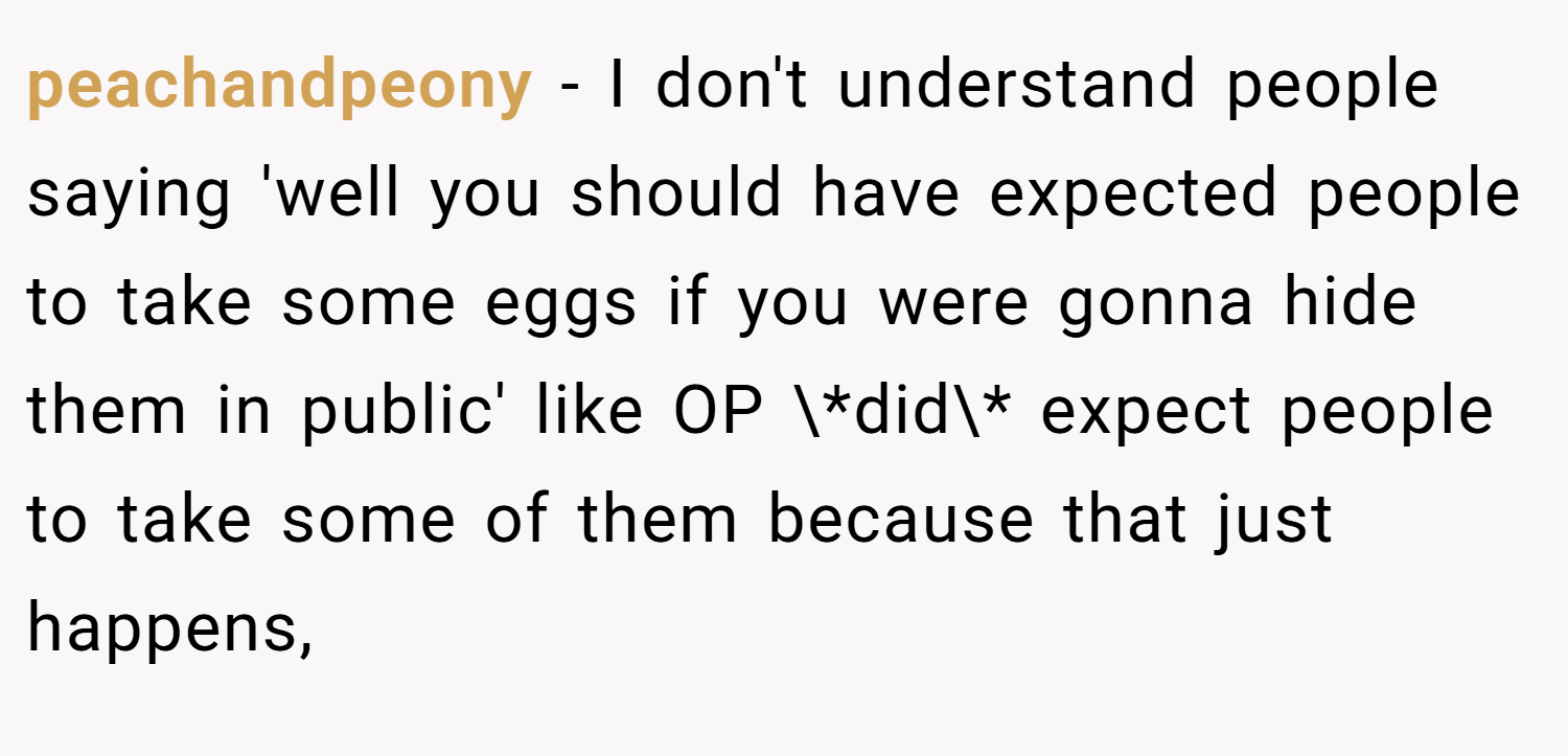peachandpeony − I don't understand people saying 'well you should have expected people to take some eggs if you were gonna hide them in public' like OP \*did\* expect people to take some of them because that just happens,
