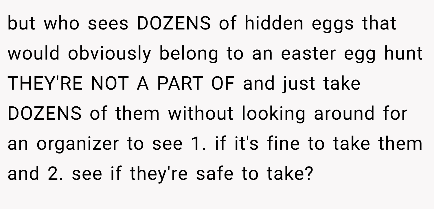 but who sees DOZENS of hidden eggs that would obviously belong to an easter egg hunt THEY'RE NOT A PART OF and just take DOZENS of them without looking around for an organizer to see 1. if it's fine to take them and 2. see if they're safe to take?