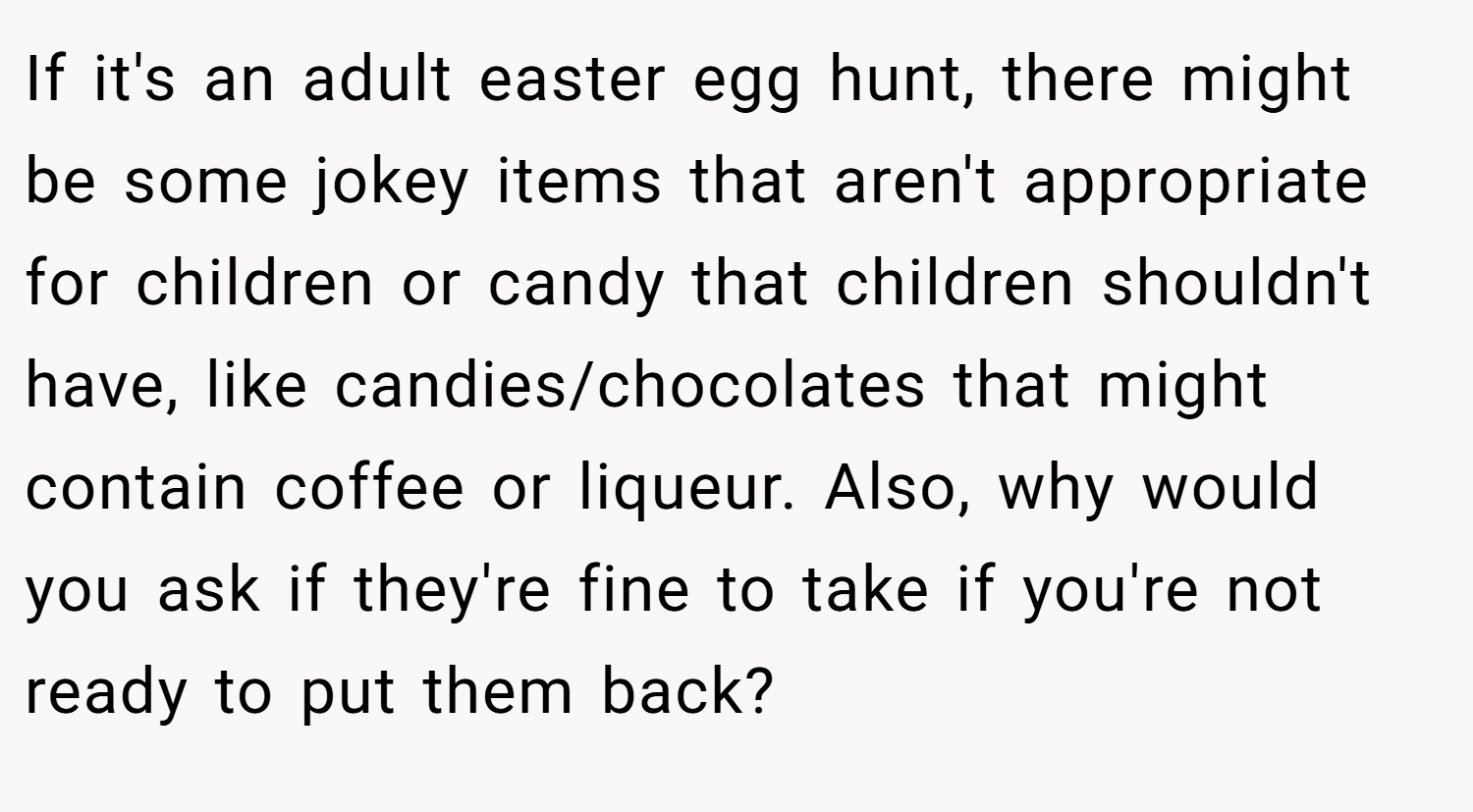 If it's an adult easter egg hunt, there might be some jokey items that aren't appropriate for children or candy that children shouldn't have, like candies/chocolates that might contain coffee or liqueur. Also, why would you ask if they're fine to take if you're not ready to put them back?