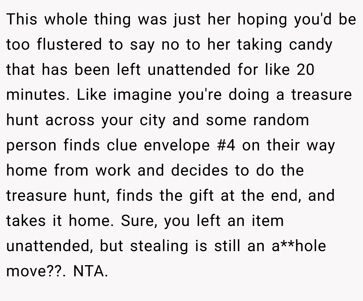 This whole thing was just her hoping you'd be too flustered to say no to her taking candy that has been left unattended for like 20 minutes. Like imagine you're doing a treasure hunt across your city and some random person finds clue envelope #4 on their way home from work and decides to do the treasure hunt, finds the gift at the end, and takes it home. Sure, you left an item unattended, but stealing is still an a**hole move??. NTA.