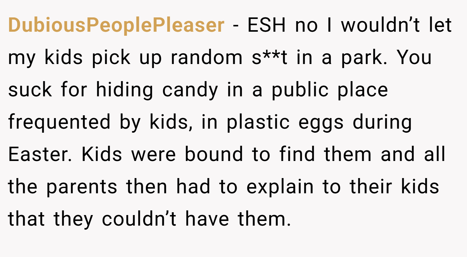 DubiousPeoplePleaser − ESH no I wouldn’t let my kids pick up random s**t in a park. You suck for hiding candy in a public place frequented by kids, in plastic eggs during Easter. Kids were bound to find them and all the parents then had to explain to their kids that they couldn’t have them.