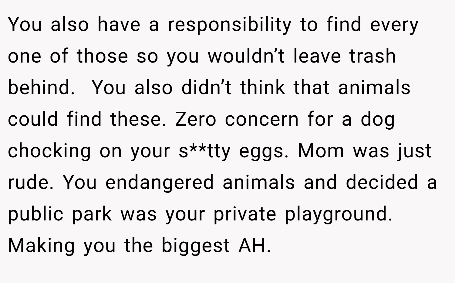 You also have a responsibility to find every one of those so you wouldn’t leave trash behind.  You also didn’t think that animals could find these. Zero concern for a dog chocking on your s**tty eggs. Mom was just rude. You endangered animals and decided a public park was your private playground. Making you the biggest AH.