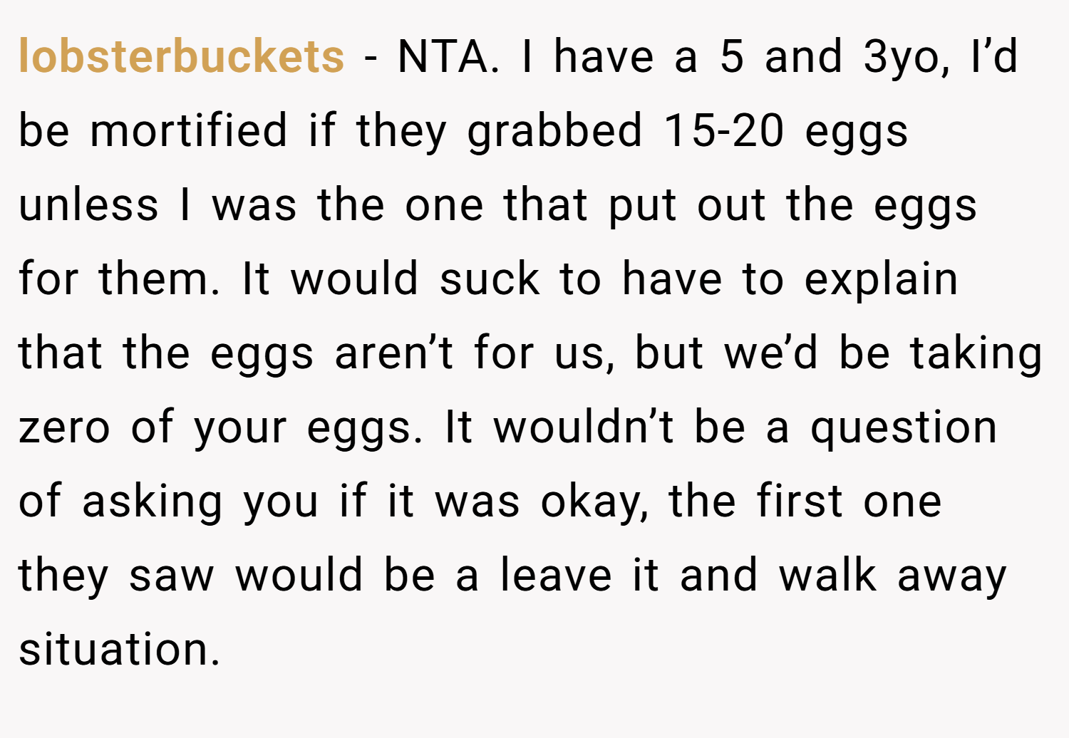 lobsterbuckets − NTA. I have a 5 and 3yo, I’d be mortified if they grabbed 15-20 eggs unless I was the one that put out the eggs for them. It would suck to have to explain that the eggs aren’t for us, but we’d be taking zero of your eggs. It wouldn’t be a question of asking you if it was okay, the first one they saw would be a leave it and walk away situation.