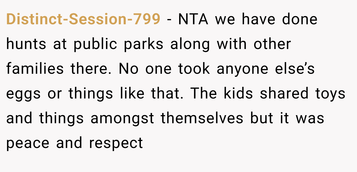 Distinct-Session-799 − NTA we have done hunts at public parks along with other families there. No one took anyone else’s eggs or things like that. The kids shared toys and things amongst themselves but it was peace and respect
