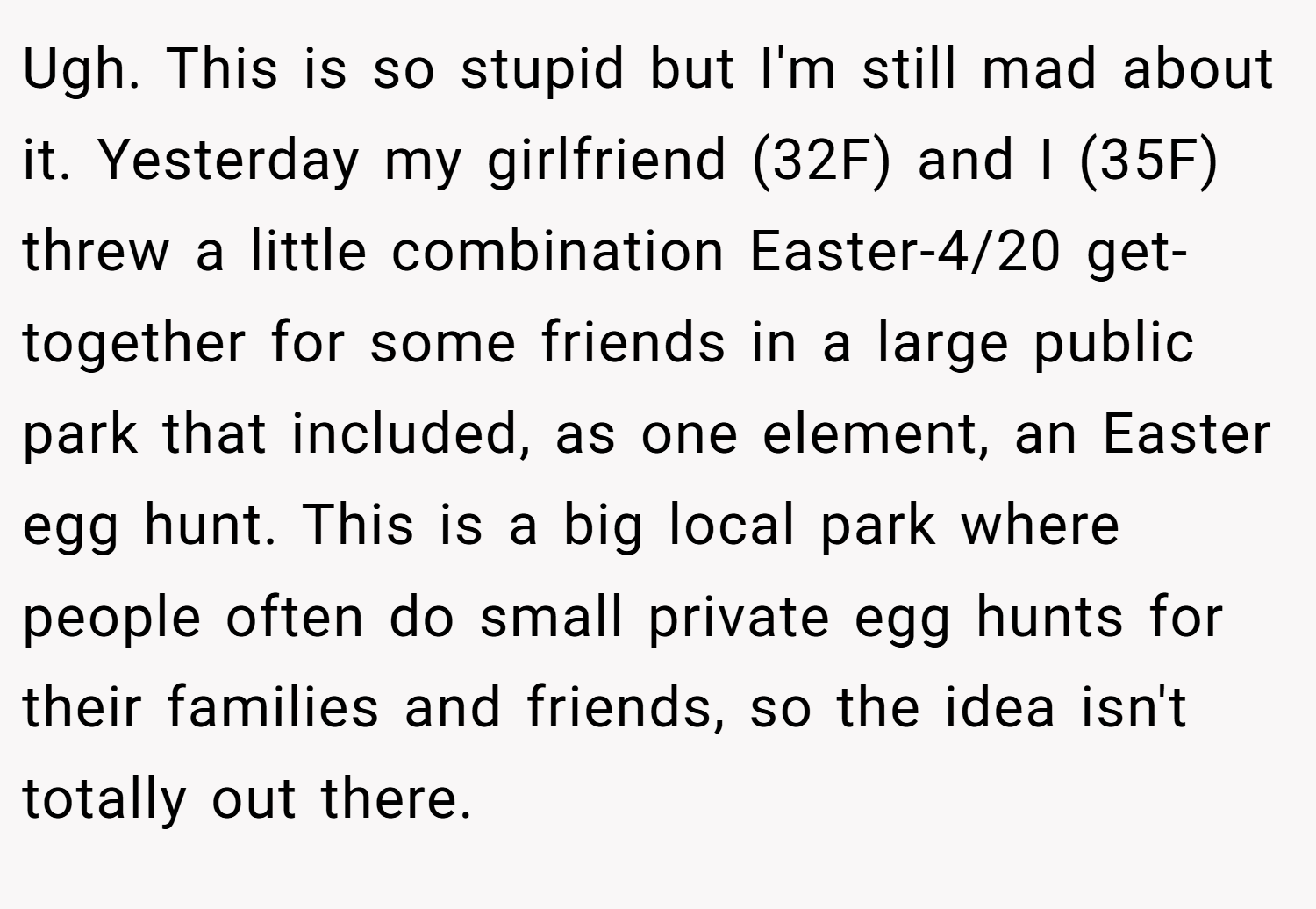 Ugh. This is so stupid but I'm still mad about it. Yesterday my girlfriend (32F) and I (35F) threw a little combination Easter-4/20 get-together for some friends in a large public park that included, as one element, an Easter egg hunt. This is a big local park where people often do small private egg hunts for their families and friends, so the idea isn't totally out there.