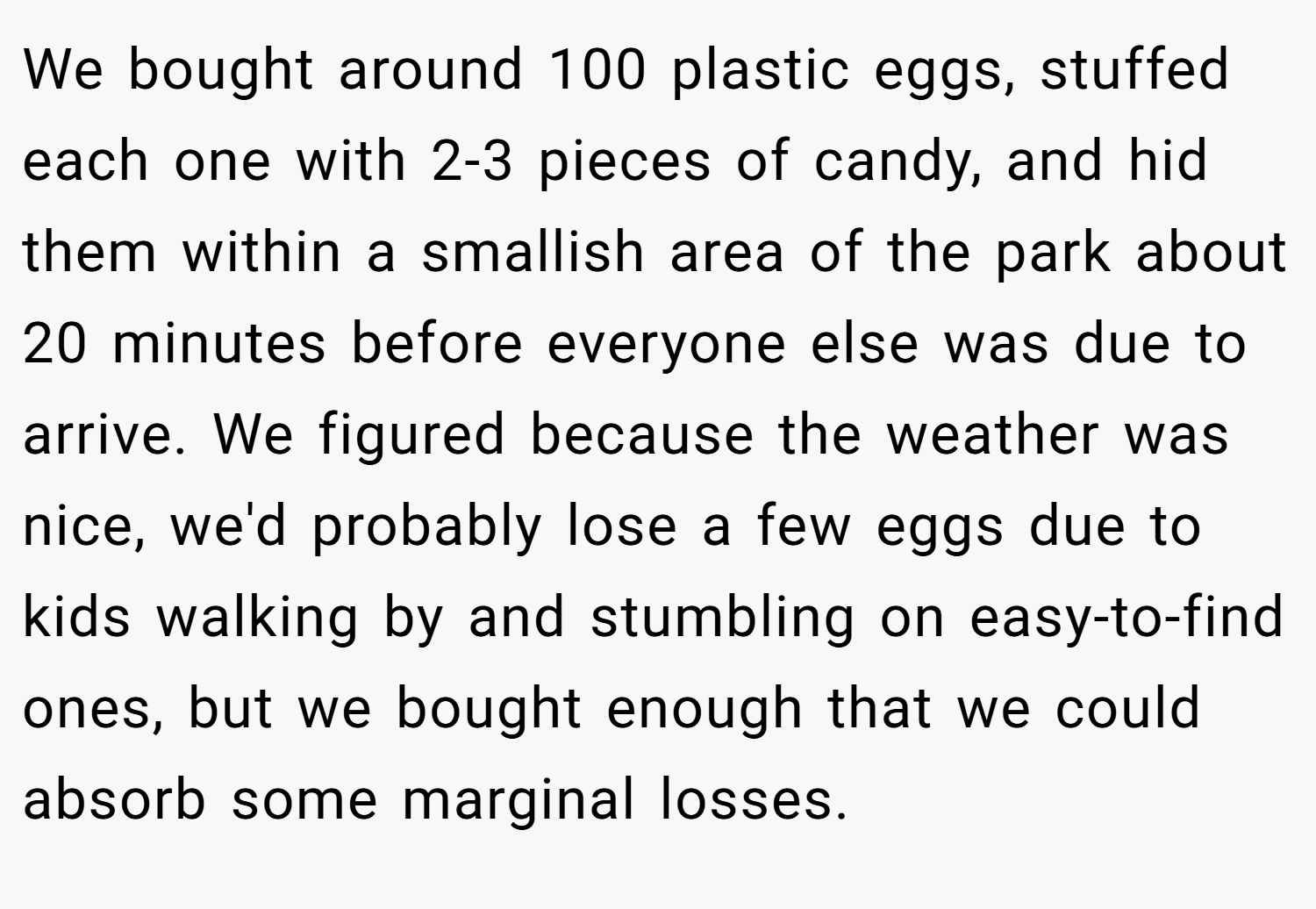 We bought around 100 plastic eggs, stuffed each one with 2-3 pieces of candy, and hid them within a smallish area of the park about 20 minutes before everyone else was due to arrive. We figured because the weather was nice, we'd probably lose a few eggs due to kids walking by and stumbling on easy-to-find ones, but we bought enough that we could absorb some marginal losses.