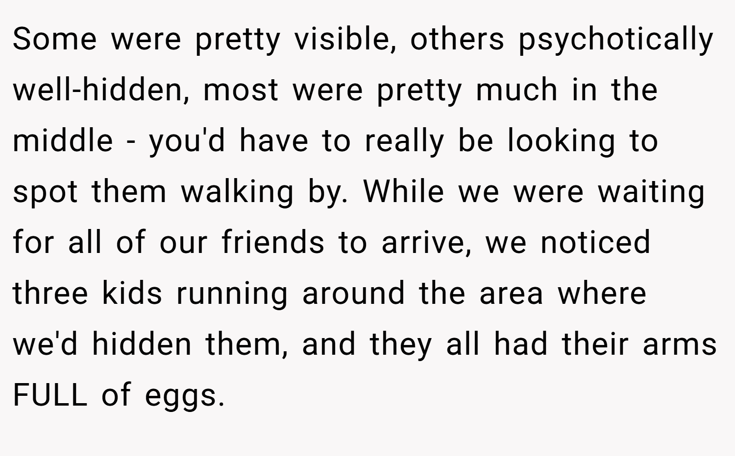 Some were pretty visible, others psychotically well-hidden, most were pretty much in the middle - you'd have to really be looking to spot them walking by. While we were waiting for all of our friends to arrive, we noticed three kids running around the area where we'd hidden them, and they all had their arms FULL of eggs.