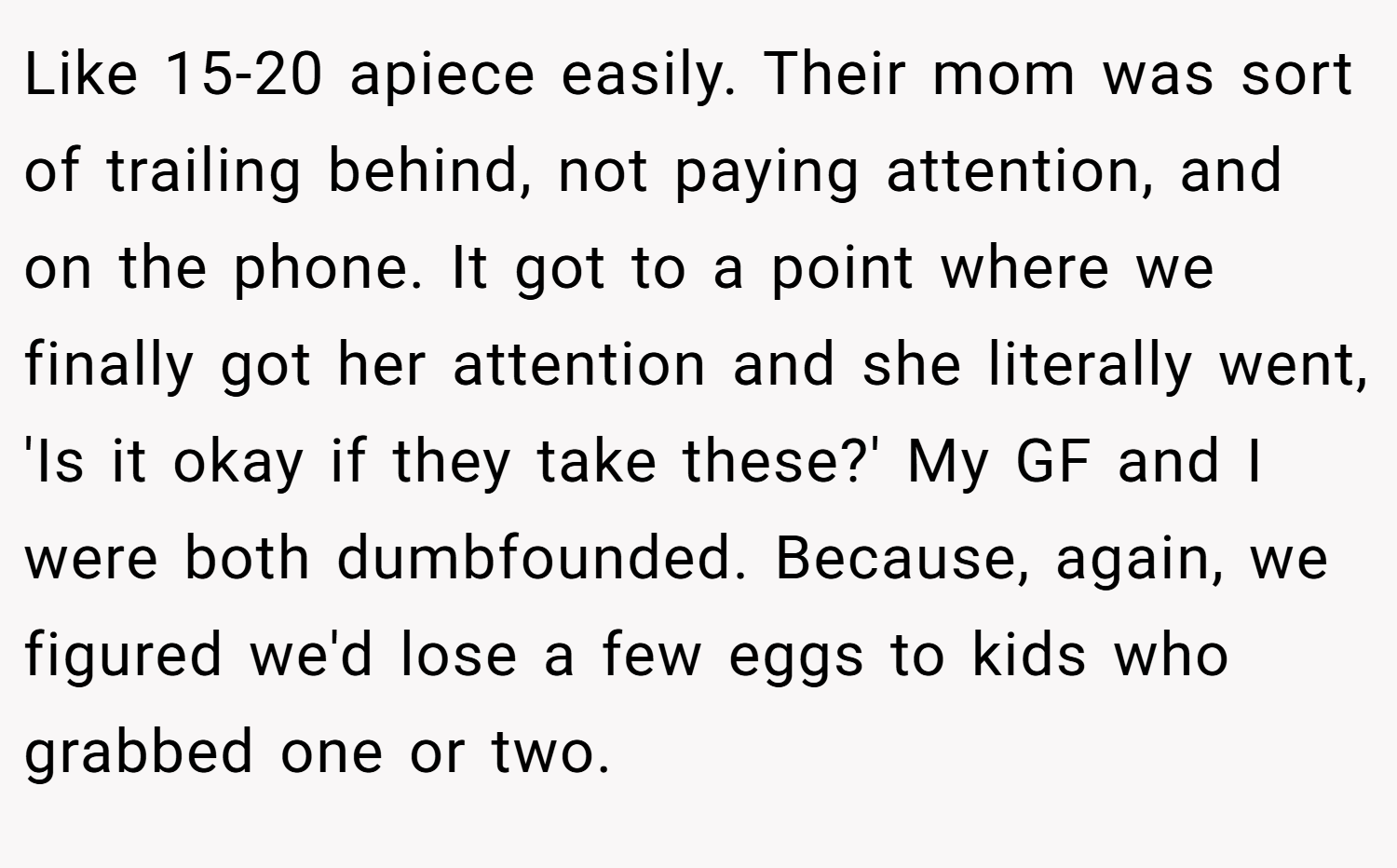 Like 15-20 apiece easily. Their mom was sort of trailing behind, not paying attention, and on the phone. It got to a point where we finally got her attention and she literally went, 'Is it okay if they take these?' My GF and I were both dumbfounded. Because, again, we figured we'd lose a few eggs to kids who grabbed one or two.